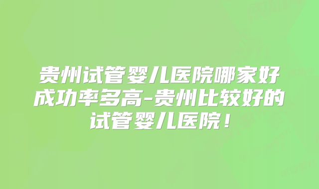贵州试管婴儿医院哪家好成功率多高-贵州比较好的试管婴儿医院!
