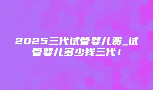 2025三代试管婴儿费_试管婴儿多少钱三代！