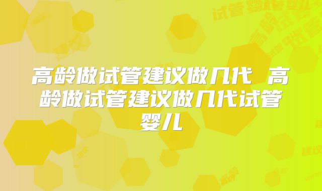 高龄做试管建议做几代 高龄做试管建议做几代试管婴儿