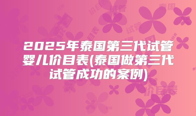 2025年泰国第三代试管婴儿价目表(泰国做第三代试管成功的案例)