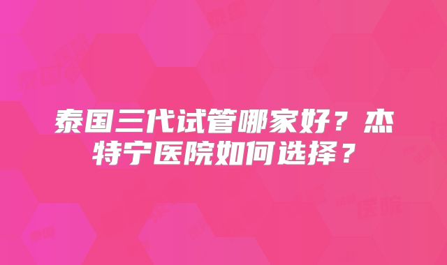泰国三代试管哪家好？杰特宁医院如何选择？