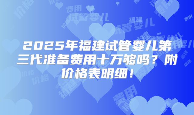 2025年福建试管婴儿第三代准备费用十万够吗?附价格表明细!
