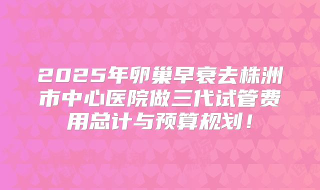 2025年卵巢早衰去株洲市中心医院做三代试管费用总计与预算规划!