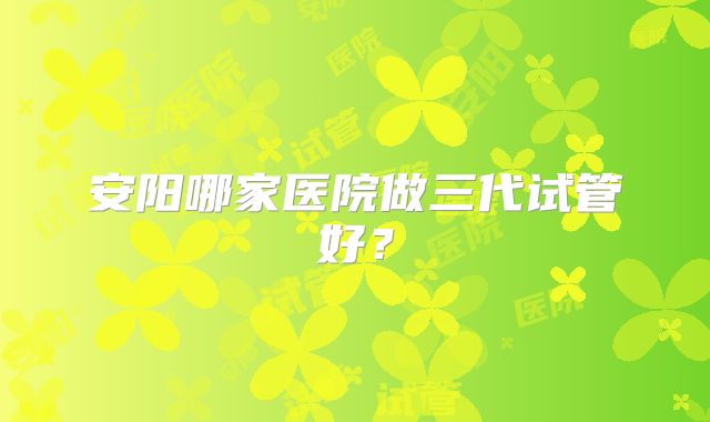 安阳哪家医院做三代试管好？