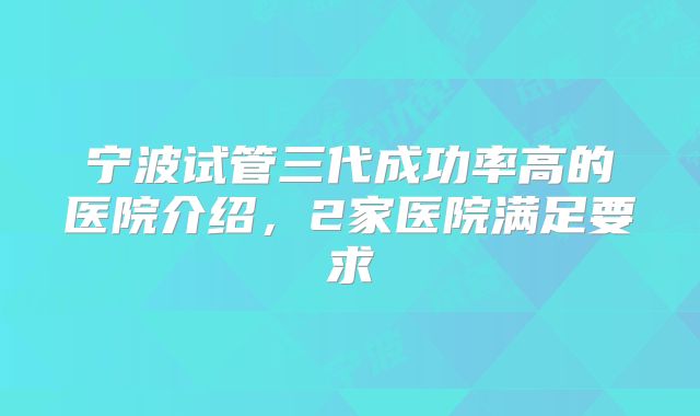 宁波试管三代成功率高的医院介绍，2家医院满足要求