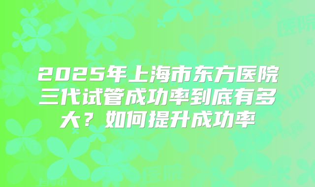 2025年上海市东方医院三代试管成功率到底有多大？如何提升成功率