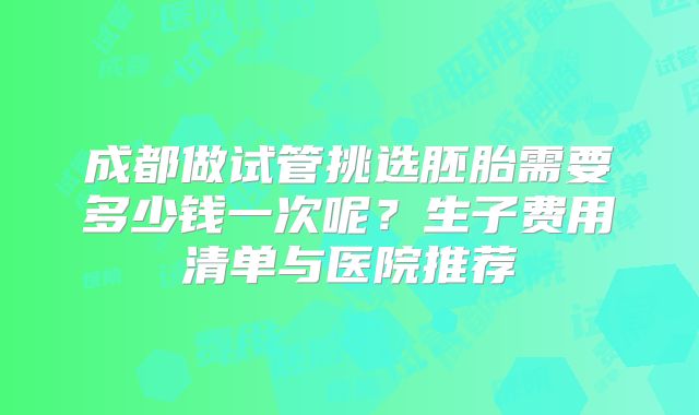 成都做试管挑选胚胎需要多少钱一次呢？生子费用清单与医院推荐