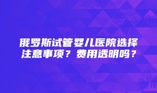 俄罗斯试管婴儿医院选择注意事项？费用透明吗？