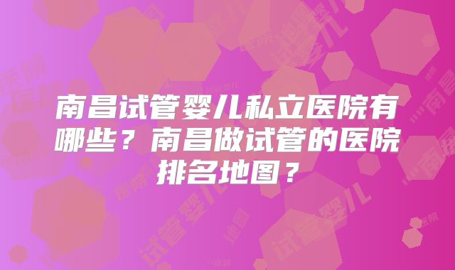 南昌试管婴儿私立医院有哪些？南昌做试管的医院排名地图？