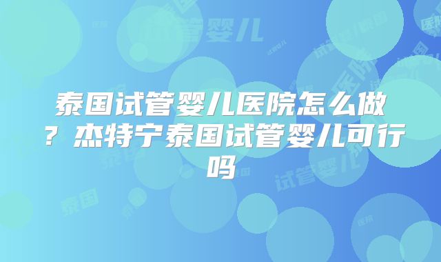 泰国试管婴儿医院怎么做?杰特宁泰国试管婴儿可行吗