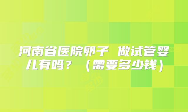 河南省医院卵子 做试管婴儿有吗？（需要多少钱）