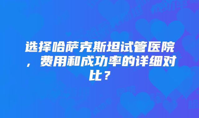 选择哈萨克斯坦试管医院，费用和成功率的详细对比？