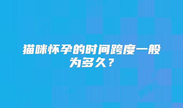 猫咪怀孕的时间跨度一般为多久？