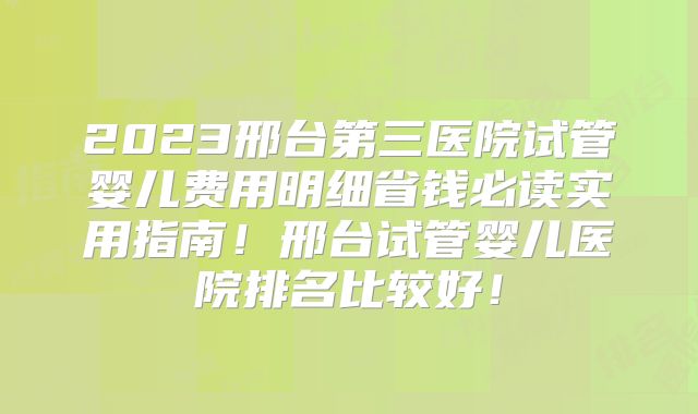 2023邢台第三医院试管婴儿费用明细省钱必读实用指南！邢台试管婴儿医院排名比较好！