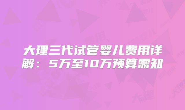 大理三代试管婴儿费用详解：5万至10万预算需知