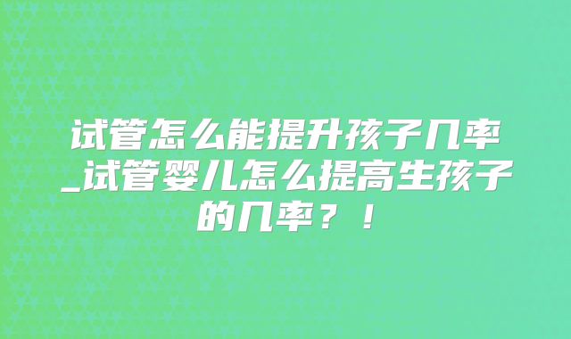 试管怎么能提升孩子几率_试管婴儿怎么提高生孩子的几率？！