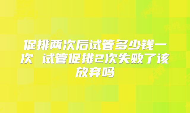促排两次后试管多少钱一次 试管促排2次失败了该放弃吗