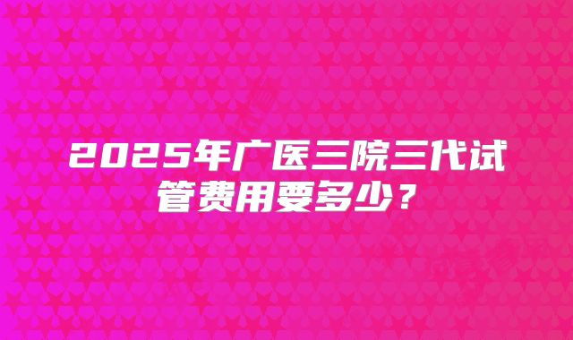2025年广医三院三代试管费用要多少?