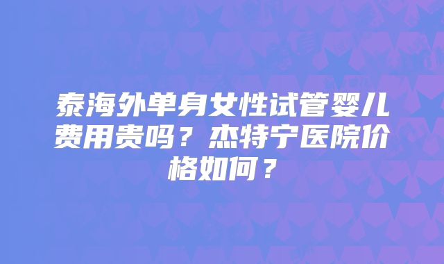泰海外单身女性试管婴儿费用贵吗？杰特宁医院价格如何？