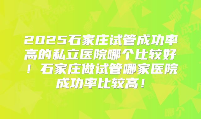 2025石家庄试管成功率高的私立医院哪个比较好！石家庄做试管哪家医院成功率比较高！