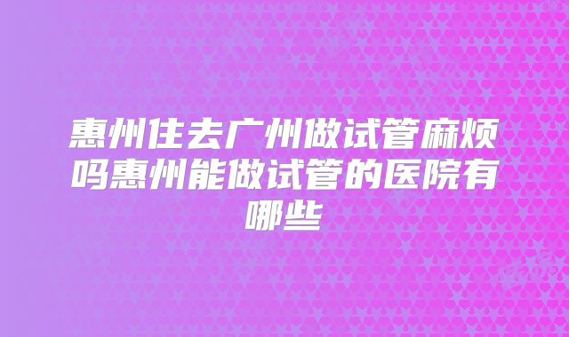 惠州住去广州做试管麻烦吗惠州能做试管的医院有哪些