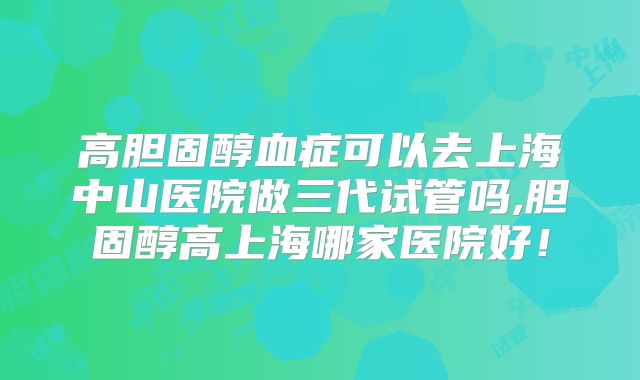 高胆固醇血症可以去上海中山医院做三代试管吗,胆固醇高上海哪家医院好!