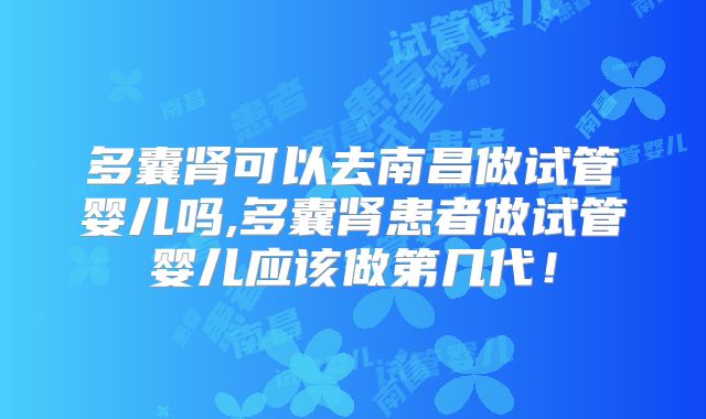 多囊肾可以去南昌做试管婴儿吗,多囊肾患者做试管婴儿应该做第几代！