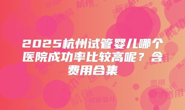 2025杭州试管婴儿哪个医院成功率比较高呢?含费用合集