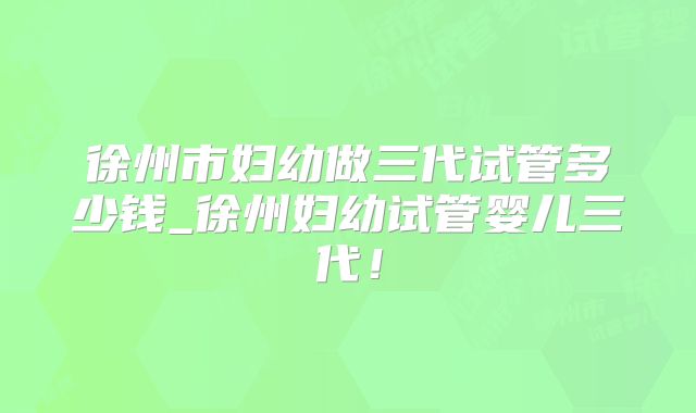 徐州市妇幼做三代试管多少钱_徐州妇幼试管婴儿三代！