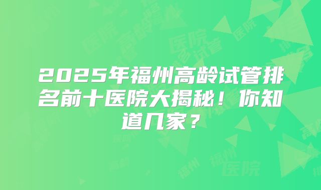 2025年福州高龄试管排名前十医院大揭秘！你知道几家？