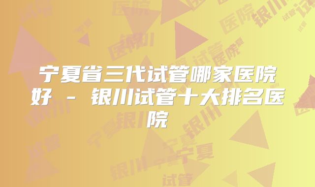 宁夏省三代试管哪家医院好 - 银川试管十大排名医院