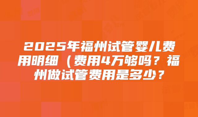 2025年福州试管婴儿费用明细（费用4万够吗？福州做试管费用是多少？