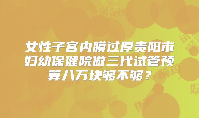 女性子宫内膜过厚贵阳市妇幼保健院做三代试管预算八万块够不够？