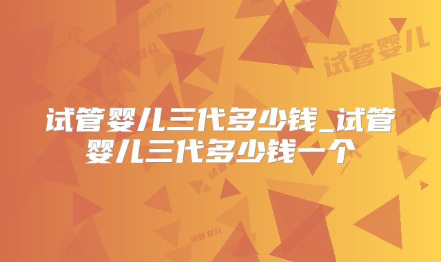 试管婴儿三代多少钱_试管婴儿三代多少钱一个