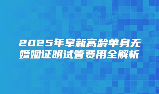 2025年阜新高龄单身无婚姻证明试管费用全解析