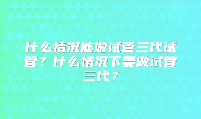 什么情况能做试管三代试管？什么情况下要做试管三代？