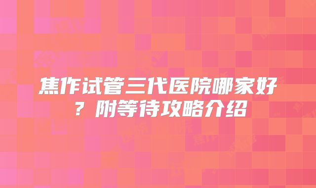 焦作试管三代医院哪家好？附等待攻略介绍