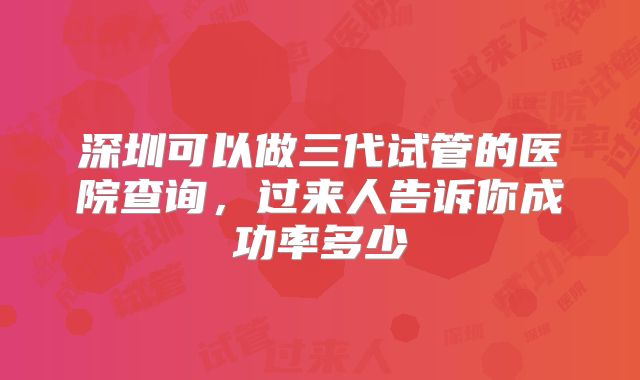 深圳可以做三代试管的医院查询，过来人告诉你成功率多少
