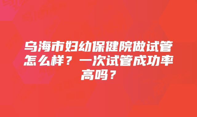 乌海市妇幼保健院做试管怎么样？一次试管成功率高吗？