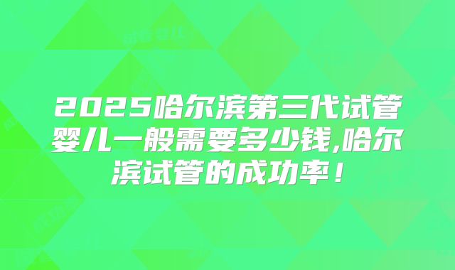 2025哈尔滨第三代试管婴儿一般需要多少钱,哈尔滨试管的成功率！