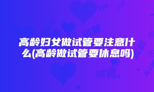 高龄妇女做试管要注意什么(高龄做试管要休息吗)