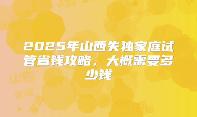 2025年山西失独家庭试管省钱攻略，大概需要多少钱