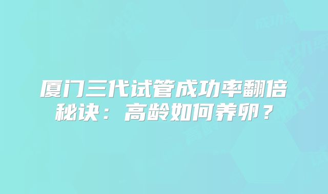 厦门三代试管成功率翻倍秘诀：高龄如何养卵？