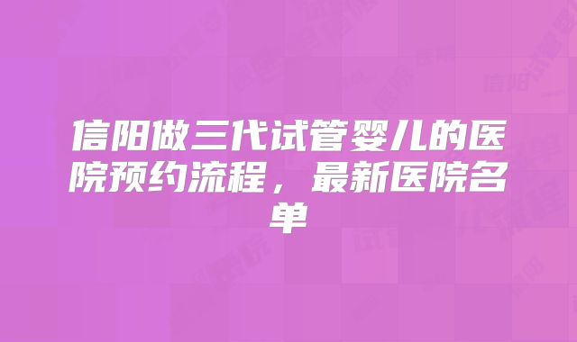 信阳做三代试管婴儿的医院预约流程，最新医院名单