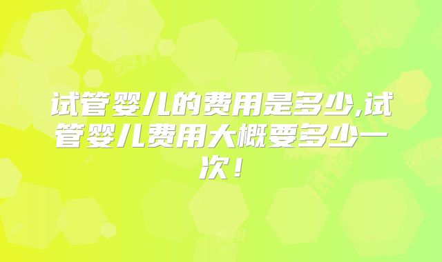 试管婴儿的费用是多少,试管婴儿费用大概要多少一次!