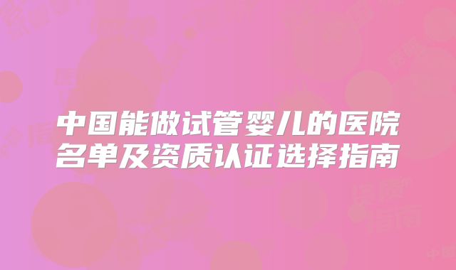 中国能做试管婴儿的医院名单及资质认证选择指南