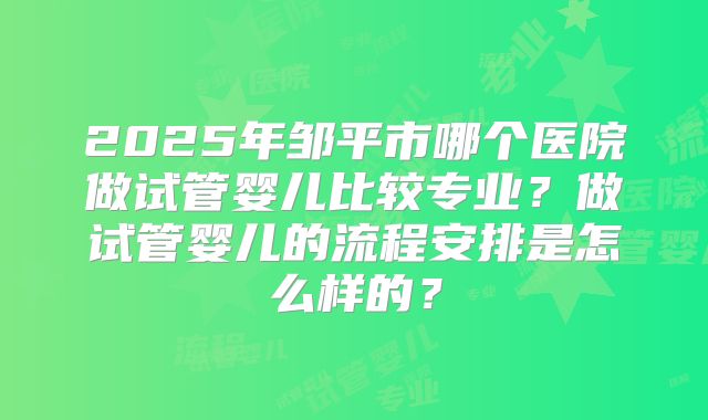 2025年邹平市哪个医院做试管婴儿比较专业？做试管婴儿的流程安排是怎么样的？