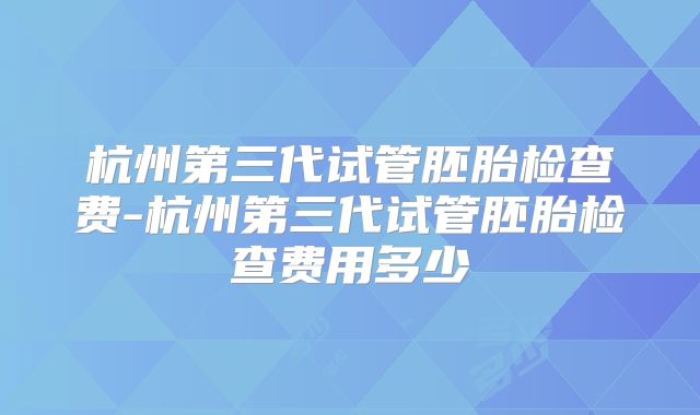 杭州第三代试管胚胎检查费-杭州第三代试管胚胎检查费用多少
