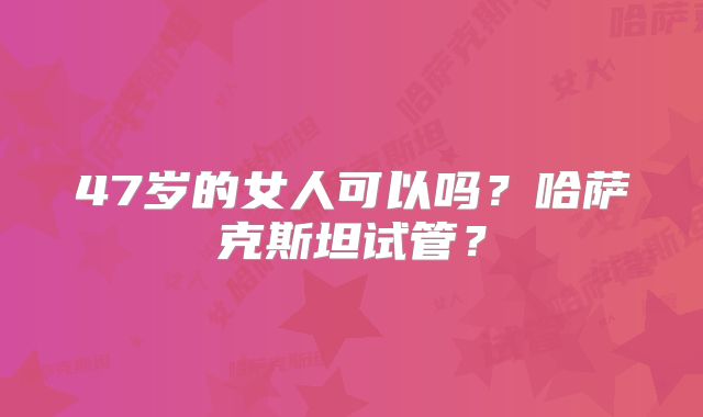 47岁的女人可以吗？哈萨克斯坦试管？
