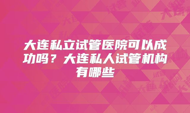 大连私立试管医院可以成功吗？大连私人试管机构有哪些